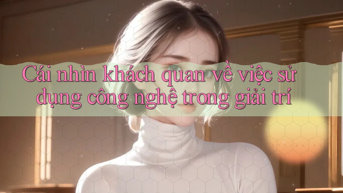 Cái nhìn khách quan về việc sử dụng công nghệ trong giải trí Cái nhìn khách quan về việc sử dụng công nghệ trong giải trí