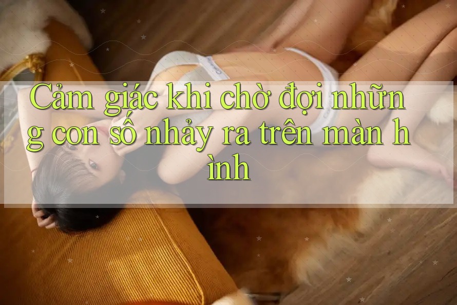 Cảm giác khi chờ đợi những con số nhảy ra trên màn hình Cảm giác khi chờ đợi những con số nhảy ra trên màn hình