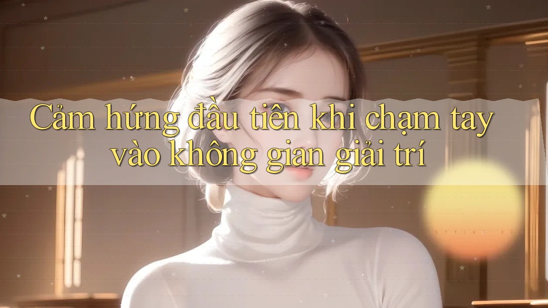 Cảm hứng đầu tiên khi chạm tay vào không gian giải trí