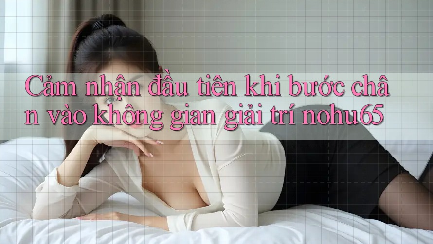 Cảm nhận đầu tiên khi bước chân vào không gian giải trí nohu65