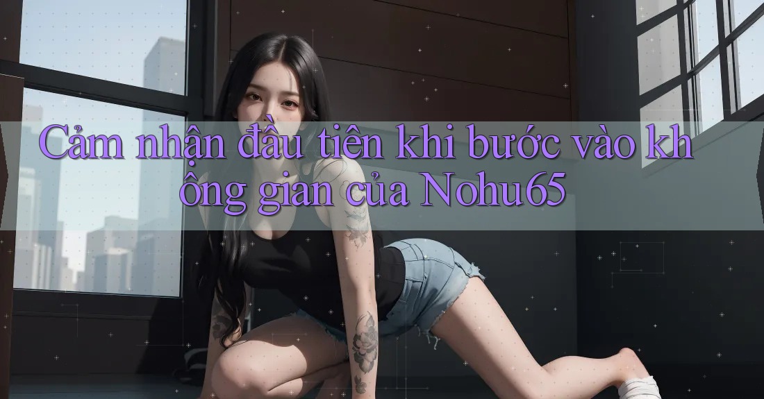 Cảm nhận đầu tiên khi bước vào không gian của Nohu65 Cảm nhận đầu tiên khi bước vào không gian của Nohu65