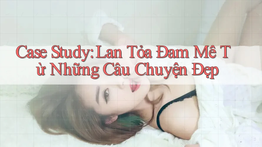 Case Study: Lan Tỏa Đam Mê Từ Những Câu Chuyện Đẹp