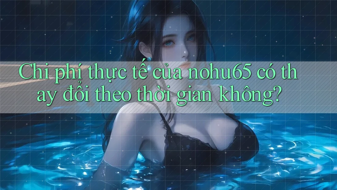 Chi phí thực tế của nohu65 có thay đổi theo thời gian không?