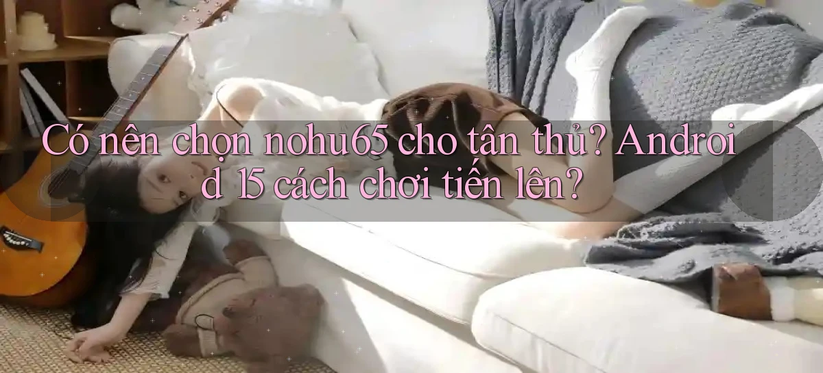 Có nên chọn nohu65 cho tân thủ Android 15 cách chơi tiến lên