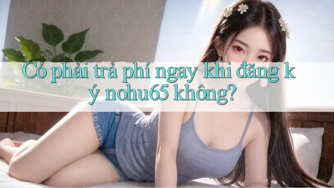 Có phải trả phí ngay khi đăng ký nohu65 không?