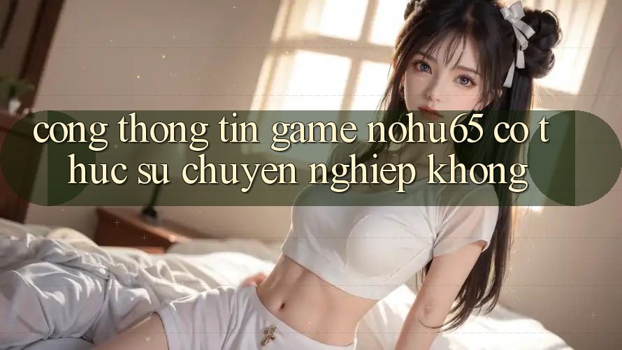 Cổng thông tin game nohu65 có thực sự chuyên nghiệp không?