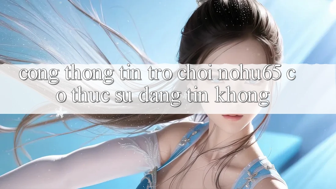 Cổng thông tin trò chơi nohu65 có thực sự đáng tin không?