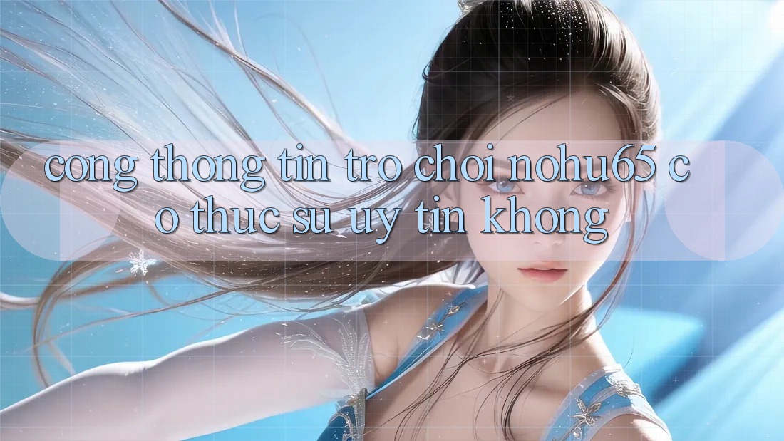 Cổng thông tin trò chơi nohu65 có thực sự uy tín không?