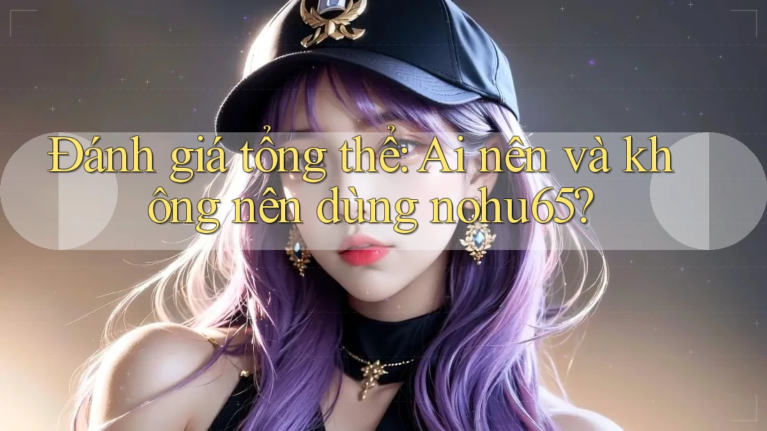 Đánh giá tổng thể: Ai nên và không nên dùng nohu65?