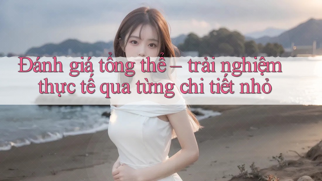 Đánh giá tổng thể – trải nghiệm thực tế qua từng chi tiết nhỏ Đánh giá tổng thể – trải nghiệm thực tế qua từng chi tiết nhỏ