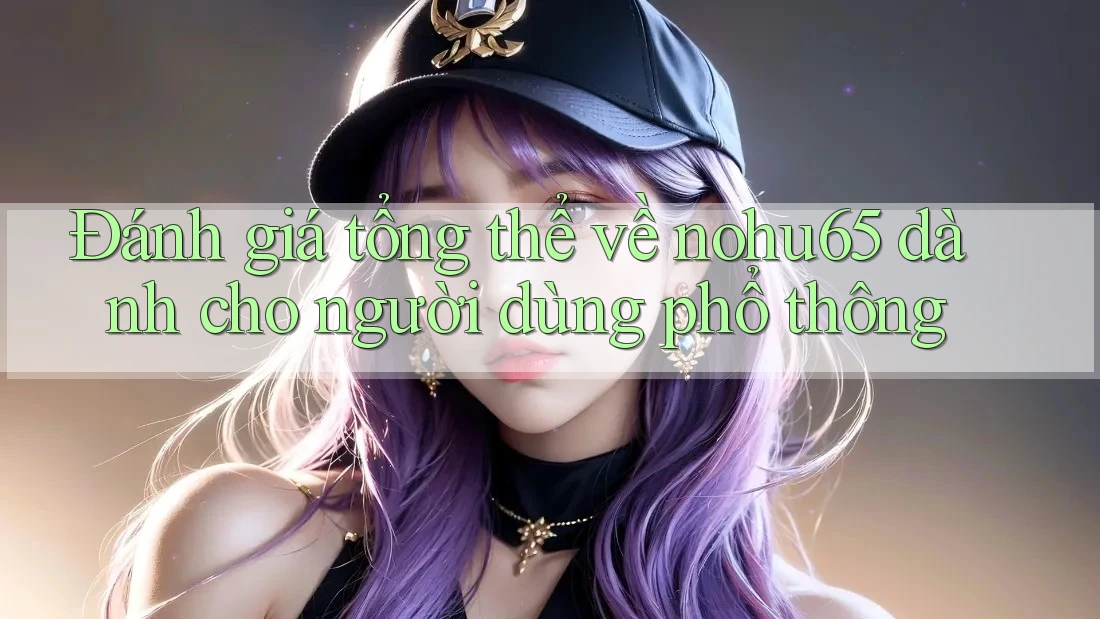 Đánh giá tổng thể về nohu65 dành cho người dùng phổ thông