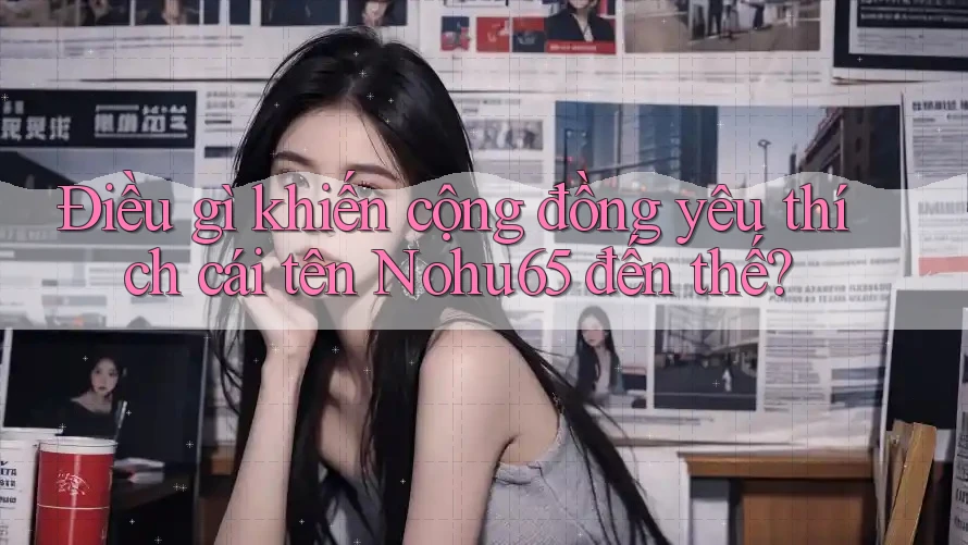 Điều gì khiến cộng đồng yêu thích cái tên Nohu65 đến thế?