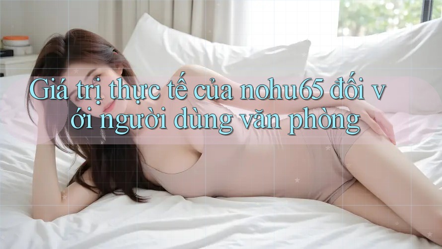 Giá trị thực tế của nohu65 đối với người dùng văn phòng