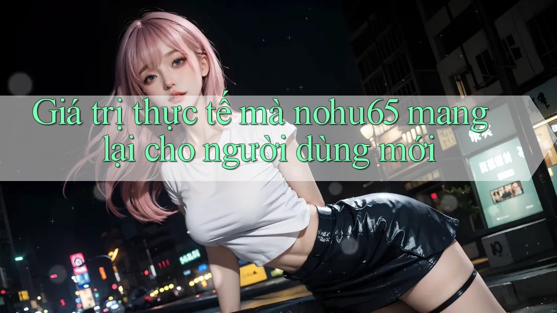 Giá trị thực tế mà nohu65 mang lại cho người dùng mới Giá trị thực tế mà nohu65 mang lại cho người dùng mới