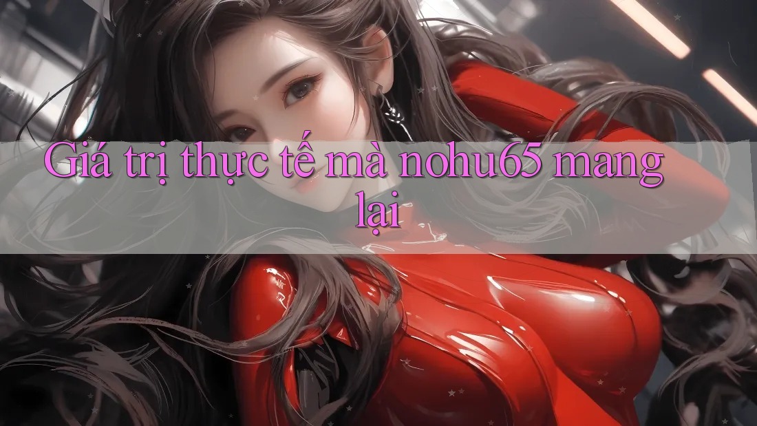 Giá trị thực tế mà nohu65 mang lại Giá trị thực tế mà nohu65 mang lại