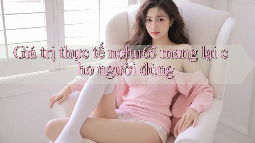 Giá trị thực tế nohu65 mang lại cho người dùng