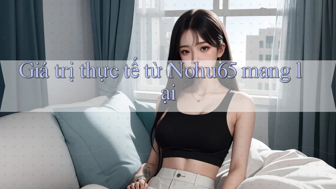 Giá trị thực tế từ Nohu65 mang lại Giá trị thực tế từ Nohu65 mang lại