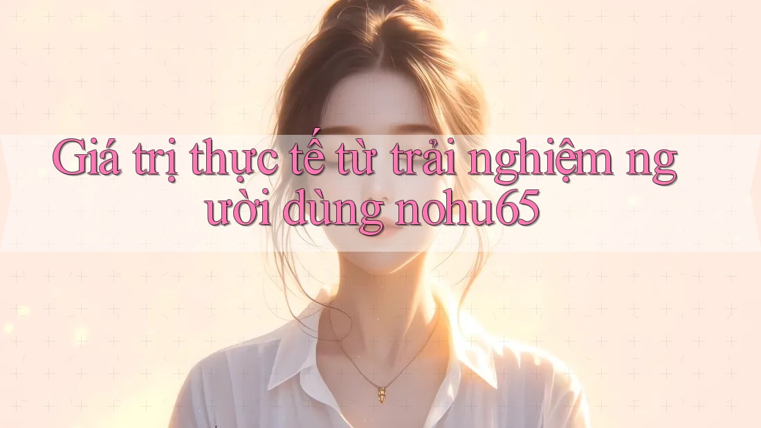 Giá trị thực tế từ trải nghiệm người dùng nohu65 Giá trị thực tế từ trải nghiệm người dùng nohu65