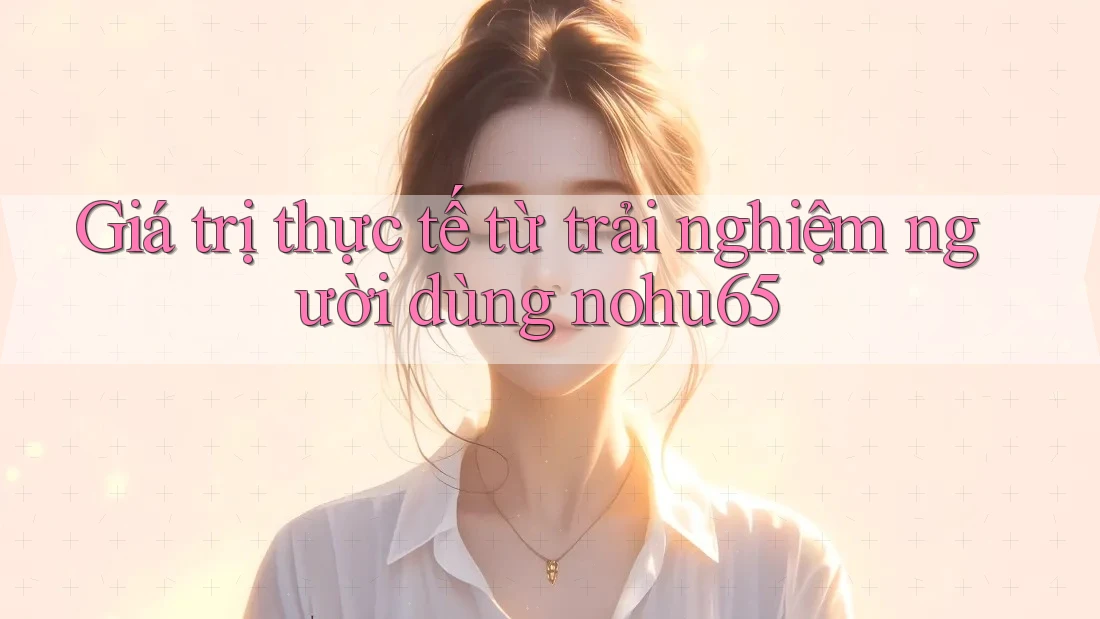 Giá trị thực tế từ trải nghiệm người dùng nohu65