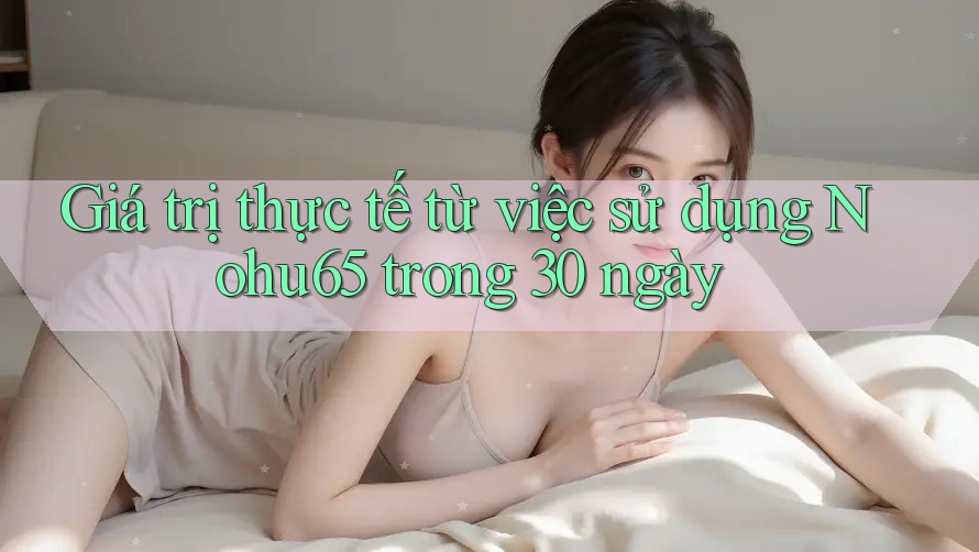 Giá trị thực tế từ việc sử dụng Nohu65 trong 30 ngày