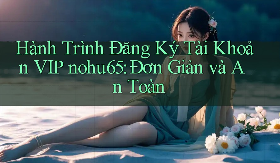 Hành Trình Đăng Ký Tài Khoản VIP nohu65: Đơn Giản và An Toàn