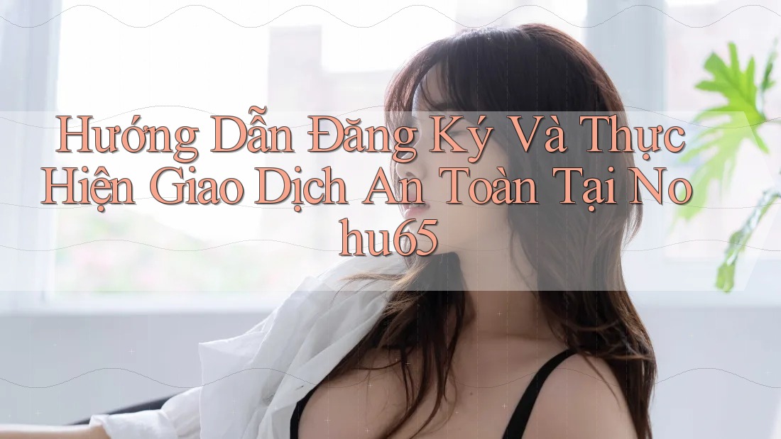 Hướng Dẫn Đăng Ký Và Thực Hiện Giao Dịch An Toàn Tại Nohu65 Hướng Dẫn Đăng Ký Và Thực Hiện Giao Dịch An Toàn Tại Nohu65