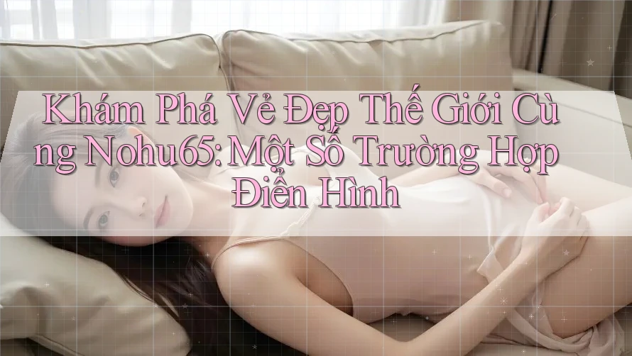 Khám Phá Vẻ Đẹp Thế Giới Cùng Nohu65: Một Số Trường Hợp Điển Hình Khám Phá Vẻ Đẹp Thế Giới Cùng Nohu65: Một Số Trường Hợp Điển Hình