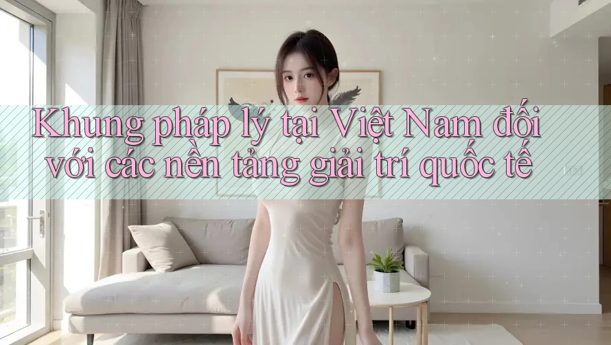 Khung pháp lý tại Việt Nam đối với các nền tảng giải trí quốc tế Khung pháp lý tại Việt Nam đối với các nền tảng giải trí quốc tế