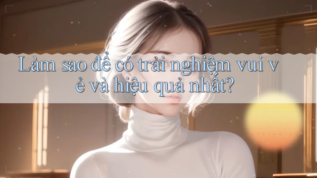 Làm sao để có trải nghiệm vui vẻ và hiệu quả nhất? Làm sao để có trải nghiệm vui vẻ và hiệu quả nhất?