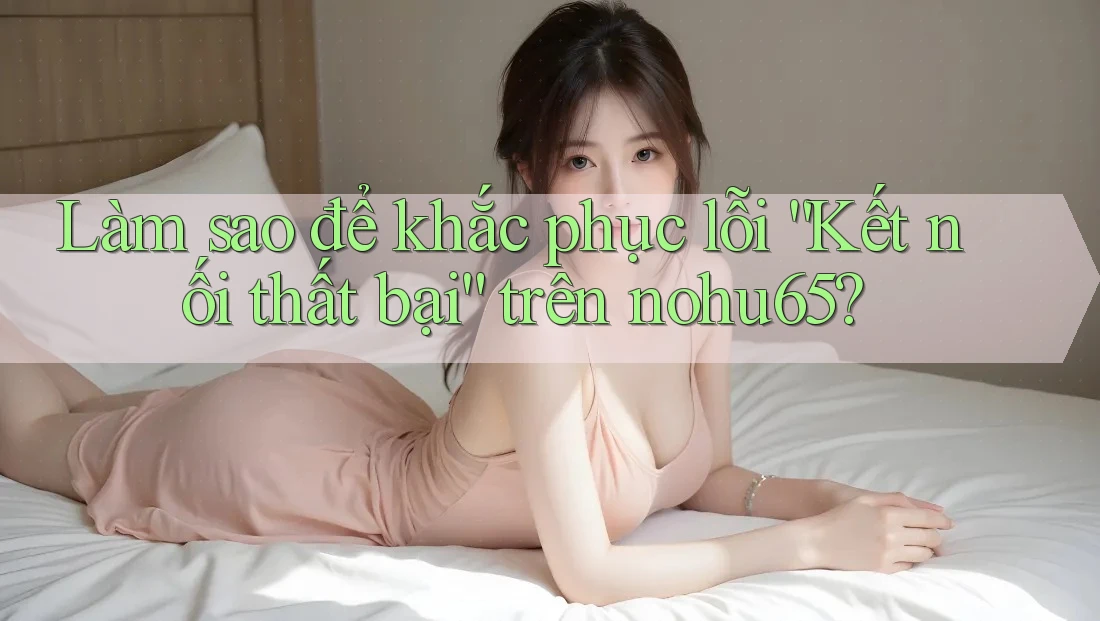 Làm sao để khắc phục lỗi “Kết nối thất bại” trên nohu65?