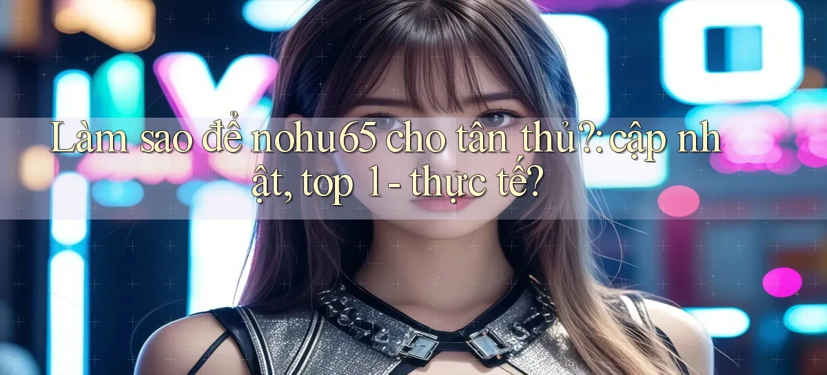 Làm sao để nohu65 cho tân thủ cập nhật, top 1   thực tế