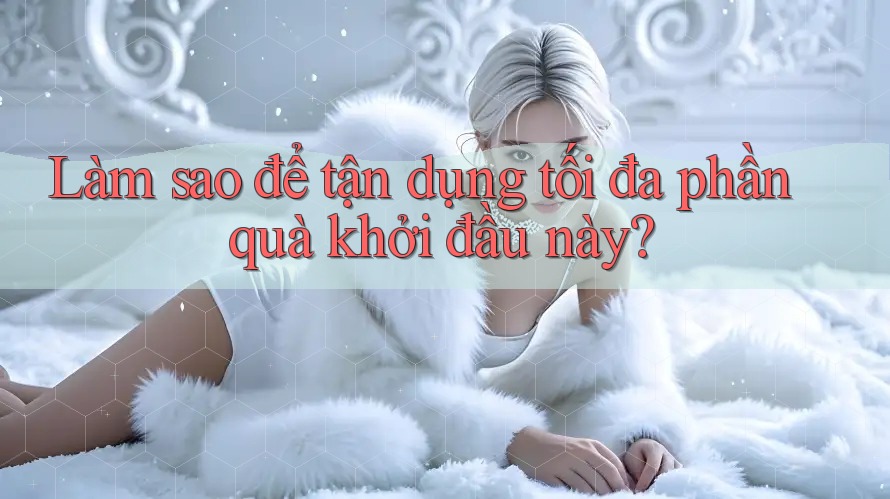 Làm sao để tận dụng tối đa phần quà khởi đầu này?