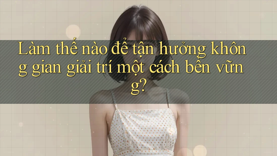 Làm thế nào để tận hưởng không gian giải trí một cách bền vững?