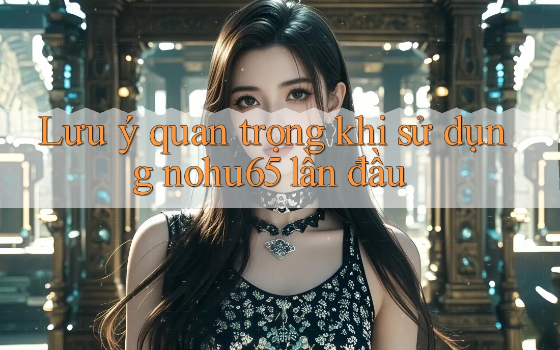 Lưu ý quan trọng khi sử dụng nohu65 lần đầu