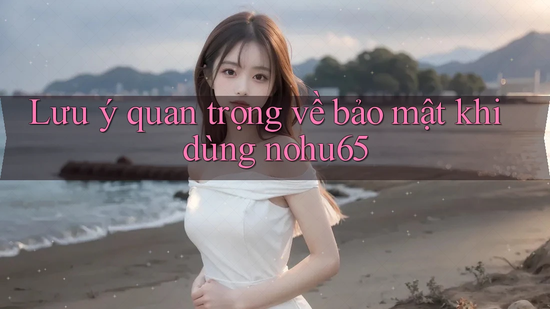 Lưu ý quan trọng về bảo mật khi dùng nohu65