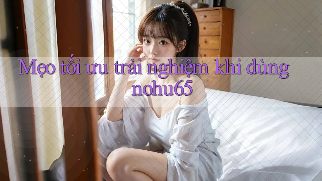 Mẹo tối ưu trải nghiệm khi dùng nohu65 Mẹo tối ưu trải nghiệm khi dùng nohu65