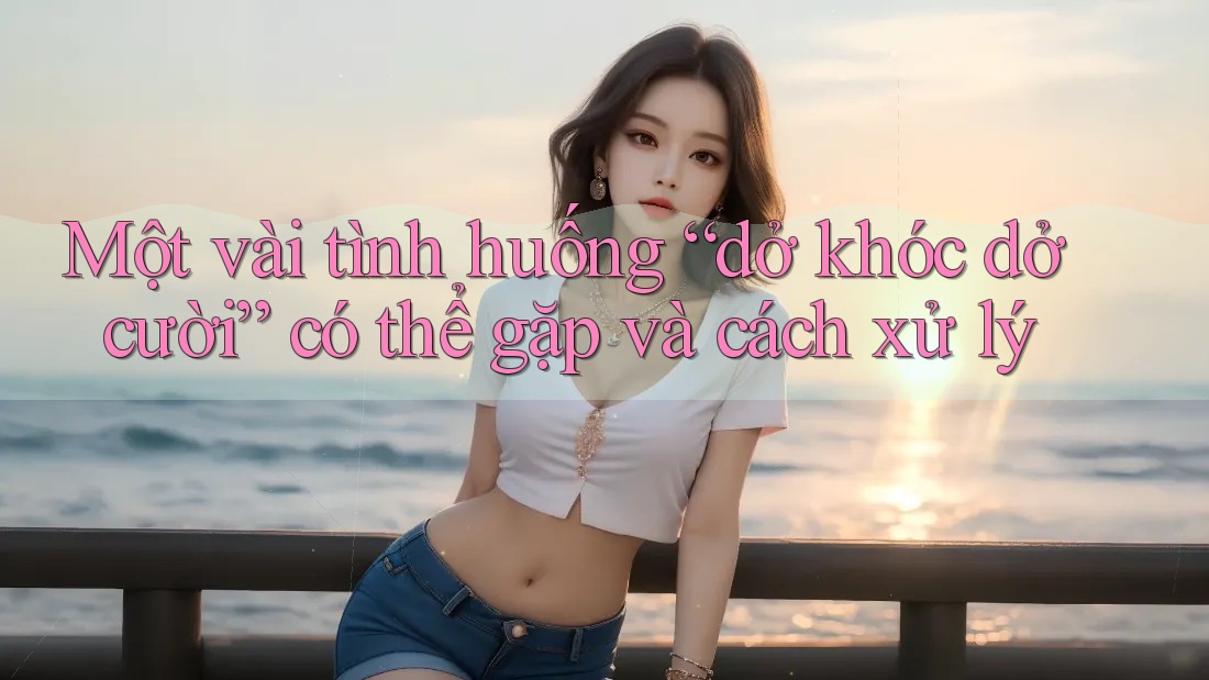 Một vài tình huống “dở khóc dở cười” có thể gặp và cách xử lý Một vài tình huống “dở khóc dở cười” có thể gặp và cách xử lý