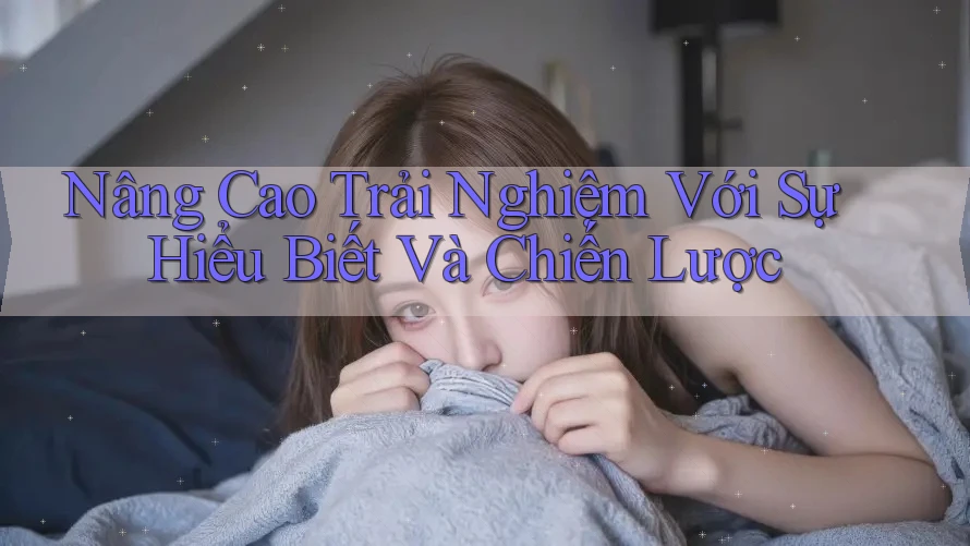 Nâng Cao Trải Nghiệm Với Sự Hiểu Biết Và Chiến Lược