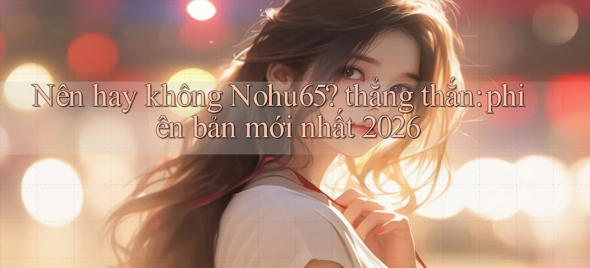Nên hay không Nohu65 thẳng thắn phiên bản mới nhất 2026