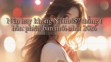 Nên hay không Nohu65 thẳng thắn phiên bản mới nhất 2026