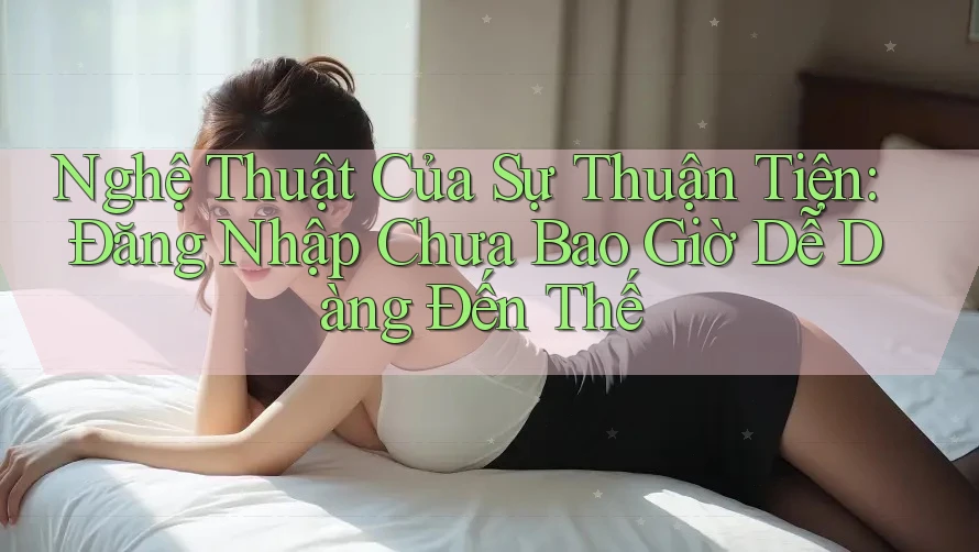 Nghệ Thuật Của Sự Thuận Tiện: Đăng Nhập Chưa Bao Giờ Dễ Dàng Đến Thế