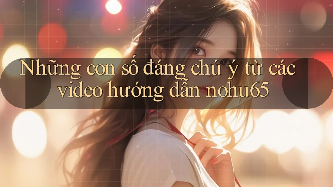 Những con số đáng chú ý từ các video hướng dẫn nohu65
