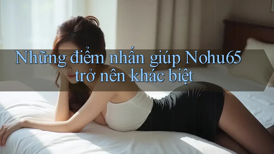 Những điểm nhấn giúp Nohu65 trở nên khác biệt Những điểm nhấn giúp Nohu65 trở nên khác biệt