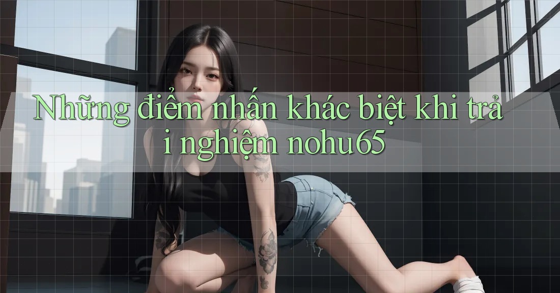 Những điểm nhấn khác biệt khi trải nghiệm nohu65