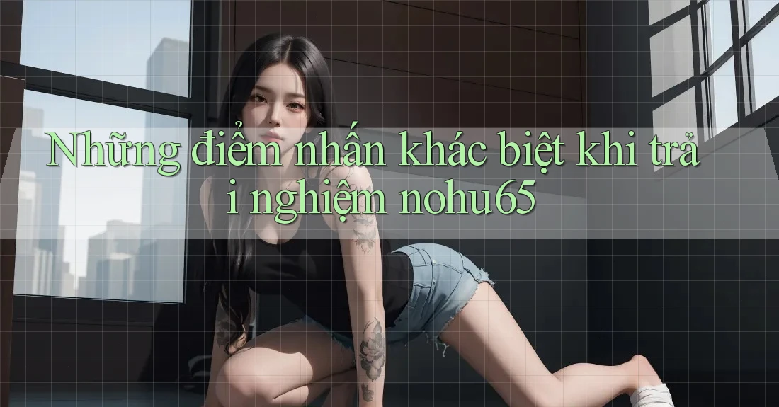 Những điểm nhấn khác biệt khi trải nghiệm nohu65 Những điểm nhấn khác biệt khi trải nghiệm nohu65
