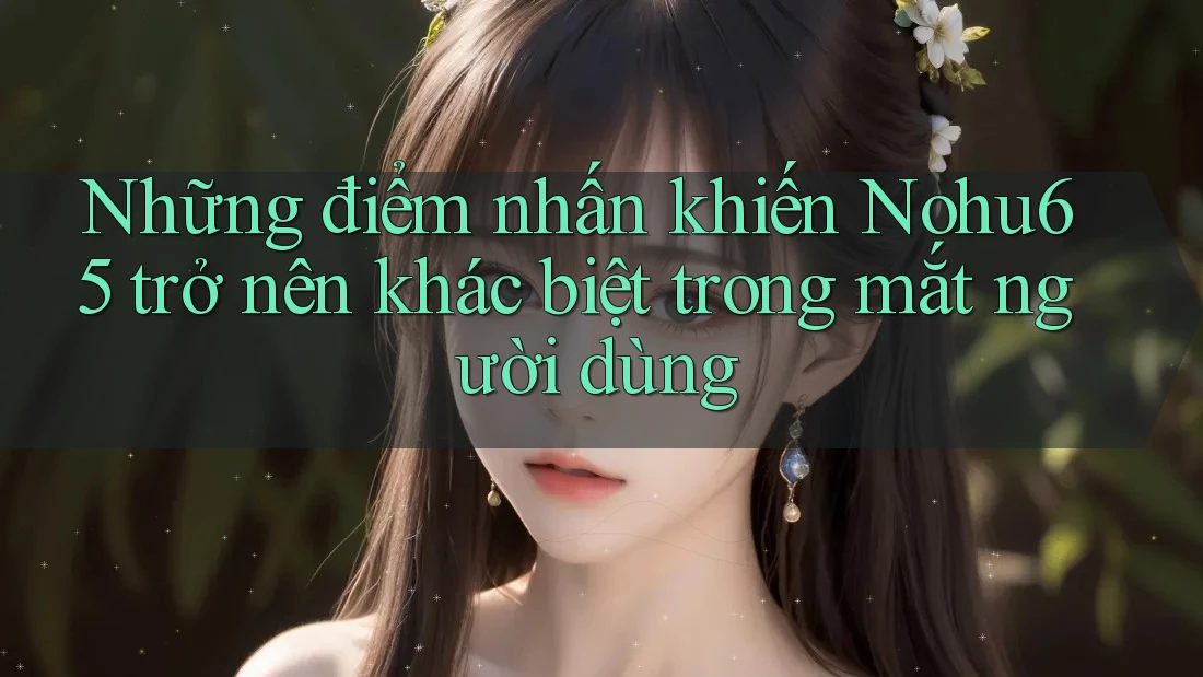 Những điểm nhấn khiến Nohu65 trở nên khác biệt trong mắt người dùng