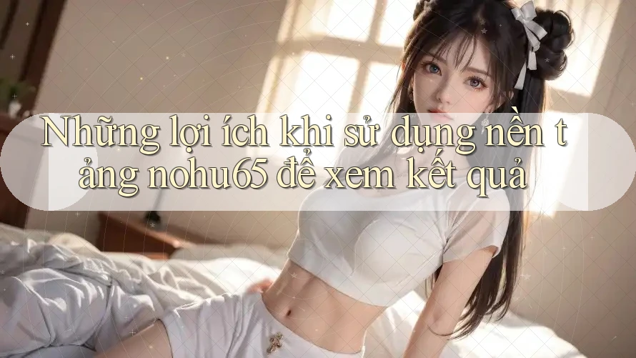Những lợi ích khi sử dụng nền tảng nohu65 để xem kết quả