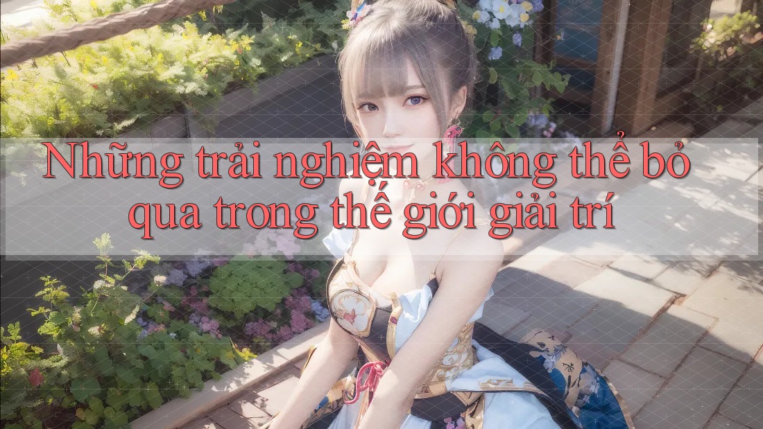 Những trải nghiệm không thể bỏ qua trong thế giới giải trí