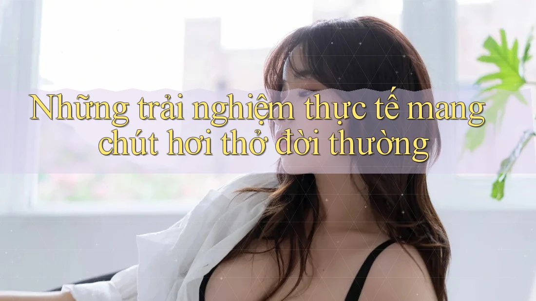 Những trải nghiệm thực tế mang chút hơi thở đời thường Những trải nghiệm thực tế mang chút hơi thở đời thường