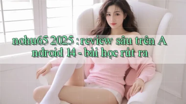 nohu65 2025 review sâu trên Android 14   bài học rút ra